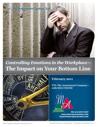1




    Controlling Emotions in the Workplace—
    The Impact on Your Bottom Line
                                                      February 2011

                                                      TTI: The Assessment Company—
                                                      with SOLUTIONS!




                                                                            PH: 614 873 7227
                                                                    www.murrayassociates.com
                                                                   bryan@murrayassociates.com


©2011 Target Training International, Ltd. 021411   Controlling Emotions in the Workplace – The Impact on Your Bottom Line | 1
 