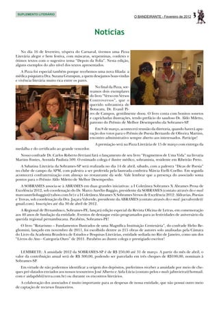 SUPLEMENTO LITERÁRIO
                                                                          O BANDEIRANTE - Fevereiro de 2012   3
                                                 Notícias

   No dia 16 de fevereiro, véspera do Carnaval, tivemos uma Pizza
Literária alegre e bem festiva, com máscaras, serpentinas, confetes e
ótimos textos com o sugestivo tema “Depois da Folia”. Nesta edição,
alguns exemplos do alto nível dos textos apresentados.
    A Pizza foi especial também porque recebemos uma nova filiada: a
médica psiquiatra Dra. Suzana Grunspun, a quem desejamos boas-vindas
e vivência literária muito rica entre os pares.
                                                   No final da Pizza, sor-
                                               teamos dois exemplares
                                               do livro “Verso em Versos
                                               Controversos”, que o
                                               querido sobramista de
                                               Botucatu, Dr. Evanil Pi-
                                               res de Campos, gentilmente doou. O livro conta com bonitos sonetos
                                               e caprichadas ilustrações, tendo prefácio do saudoso Dr. Aldo Miletto,
                                               patrono do Prêmio de Melhor Desempenho da Sobrames-SP.
                                                  Em 8 de março, acontecerá reunião da diretoria, quando haverá apu-
                                               ração dos votos para o Prêmio de Poesia Bernardo de Oliveira Martins,
                                               encontro administrativo sempre aberto aos interessados. Participe!
                                                  A premiação será na Pizza Literária de 15 de março com entrega da
medalha e do certificado ao grande vencedor.
  Nosso confrade Dr. Carlos Roberto Ferriani fará o lançamento de seu livro “Fragmentos de Uma Vida” na livraria
Martins Fontes, Avenida Paulista 509. O estimado colega é ilustre médico, sobramista, residente em Ribeirão Preto.
   A Sabatina Literária da Sobrames-SP será realizada no dia 14 de abril, sábado, com a palestra “Dicas de Poesia”
no clube de campo da APM, com palestra a ser proferida pela laureada confreira Márcia Etelli Coelho. Em seguida
acontecerá confraternização com almoço no restaurante da sede. Vale lembrar que a presença do associado soma
pontos para o Prêmio Aldo Miletto de Melhor Desempenho.
   A SOBRAMES associa-se à ABRAMES em duas grandes iniciativas: a I Coletânea Sobrames X Abrames Prosa de
Excelência 2012, sob coordenação do Dr. Marco Aurélio Baggio, presidente da SOBRAMES (contato através do e-mail
marcoaureliobaggio@yahoo.com.br) e a I Coletânea Abrames X Sobrames Versos de Excelência 2012: Aldravias, Poesias
e Trovas, sob coordenação da Dra. Juçara Valverde, presidente da ABRAMES (contato através do e-mail: jucvalverde@
gmail.com). Inscrições até dia 30 de abril de 2012.
   A Regional de Pernambuco, Sobrames-PE, lançará edição especial da Revista Oficina de Letras, em comemoração
aos 40 anos de fundação da entidade. Eventos de destaque estão programados para as festividades de aniversário da
querida regional pernambucana. Parabéns, Sobrames-PE!
    O livro “Rotarismo – Fundamentos Ilustrados de uma Magnífica Instituição Centenária”, do confrade Helio Be-
gliomini, lançado em novembro de 2011, foi escolhido dentre as 215 obras de autores solo analisadas pela Câmara
do Livro da Academia Brasileira de Estudos e Pesquisas Literárias, entidade sediada no Rio de Janeiro, como um dos
“Livros do Ano - Categoria Ouro” de 2011. Parabéns ao ilustre colega e prestigiado escritor!


   LEMBRETE: A anuidade 2012 da SOBRAMES-SP é de R$ 250,00 até 31 de março. A partir do mês de abril, o
valor da contribuição anual será de R$ 300,00, podendo ser parcelado em três cheques de R$100,00, nominais à
Sobrames-SP.
   Em virtude de não podermos identificar a origem dos depósitos, preferimos receber a anuidade por meio de che-
ques pré-datados enviados aos nossos tesoureiros José Alberto e Aida Lúcia (contato pelos e-mails jafmvieira@hotmail.
com e aidapdsb@terra.com.br) ou durante os encontros literários.
   A colaboração dos associados é muito importante para as despesas de nossa entidade, que não possui outro meio
de captação de recursos financeiros.
 