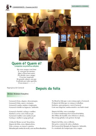 4   O BANDEIRANTE - Fevereiro de 2012
                                                                                        SUPLEMENTO LITERÁRIO




       Quem é? Quem é?
         (resposta na próxima edição)
            Diz estar sempre com fome
              E, com jeito de menino,
              Quer a Pizza bem antes,
             Pra dividir com o amigo.
                É escritor inspirado
            De grande cultura, sem par.
            Confrade por todos querido,
              O seu nome é - - - - - - !

Superpizza de Carnaval
                                        Depois da folia
Alcione Alcântara Gonçalves



  Carnaval é festa, alegria e descontração;                No Brasil se fala que o ano começa após o Carnaval;
  Carnaval é folia, amor e excitação;                      É depois da Folia que se começa a trabalhar,
  Carnaval é samba, mulata e inspiração;                   Inclusive, para preparar o novo Carnaval
  Carnaval é desfile na Sapucaí e Anhembi.                 Com suas alegorias, samba-enredo e seu lindo visual.

  Carnaval e futebol, cachaça e mulher:                    Depois da Folia, vem a nostalgia
  Futebol é correr com a bola no pé;                       E as doces lembranças do Carnaval da Bahia,
  Carnaval é mulher com samba no pé;                       Dos Filhos de Gandhi, trios elétricos e afoxés,
  Cachaça e mulher te pega pelo pé.                        Da cerveja gelada e um gostoso Acarajé.

  A folia de Momo vai até Terça-feira,                     Depois da Folia, vem a reflexão,
  Depois da Folia, vem a Quarta-feira,                     Dos prós e contras de toda a ebulição,
  Vêm a ressaca, as cinzas e a poeira,                     Do Carnaval da Marquês de Sapucaí e Anhembi,
  Deixadas pelo samba da escola, com sua Porta-Bandeira.   E o resultado da Campeã que virá a seguir.
 