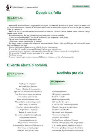 6   O BANDEIRANTE - Fevereiro de 2012
                                                                                              SUPLEMENTO LITERÁRIO




                                         Depois da folia
Márcia Etelli Coelho



   Lentamente Fernanda retira a maquiagem borrada pelo suor. Olheiras denunciam as quatro noites sem dormir. Nos
pés, bolhas testemunham a audácia de desfilar em duas Escolas de Samba além, é claro, do bloco de rua que não poderia
deixar de comparecer.
   Dentro de seu coração, ainda escuta o samba-enredo e insiste em cantarolar como se pudesse, assim, conservar a magia
daquele último desfile.
   Purpurinas deslizam dos seus cabelos compridos e salpicam o chão do banheiro.
   A água para o banho está fria. Não sobrou nenhum trocado para pagar a conta da luz.
   Mesmo assim Fernanda acha que valeu a pena.
   Afinal, qual é o preço de um sonho de menina?
   Por algum tempo, ela esqueceu as mágoas de um amor desfeito, aliviou a culpa pelo filho que não veio e sorriu para a
Lua como há muito não fazia.
   Quarta-feira de cinzas. Depressa pega o Metrô. Lotado, como sempre.
   É meio-dia. E Fernanda entra no prédio amarelo e logo veste seu uniforme.
   As mãos que antes se agitavam em compassada coreografia, agora batem o ponto de forma mecânica.
   Na lavanderia, Fernanda prepara-se para alvejar as roupas sujas.
   Nenhuma fantasia.
   Somente aventais brancos que, mesmo sem brilho, com toda a certeza irão salvar muitas vidas.




O verde alerta o homem

Jacyra da Costa Funfas                                                 Modinha pra ela

                                                               Luiz Jorge Ferreira
                 Verde quero sempre ser.
                 Fui criado pelo altíssimo
            Para ser o habitat da humanidade,
          Que não está reconhecendo meu valor.                   Ela morde os lábios.
            Não deixe que o insano me destrua                    Defronte ao seu mundo.
                Sou verde e quero ser útil.                      Contido e calado.
              Estou sentindo os maus tratos.                     O silêncio é perturbado.
           Meus pulmões estão enfraquecendo                      Pelo barulho dos copos.
                Minha amiga, a Natureza,                         E escorre sob o sussurro espantado.
             Com livre trânsito junto a Deus,                    Quando ela engole cerveja e saliva.
                Está perdendo a paciência                        Ela talvez aguarde a lua.
                 Depois de tantos alertas!                       Desenhada atrás do mundo.
           E o homem, inquilino deste planeta,                   No contorno da parede.
                 Faz-se de desentendido,                         Ela talvez roa as unhas.
                 Continua a maltratar-me.                        Sonhando com sambas de Caymmi.
                O que será da humanidade                         Ela nem sabe que quem sabe, longe dorme.
        Se algum dia, o alimento colhido na terra                E se encolhe quando sopra um vento frio.
               Tiver o veneno da vingança?                       Só menos gelado que esta garrafa solitária.
              Salve-me, para você ser salvo!                     Em que suas digitais claras, estamparam-se.
 