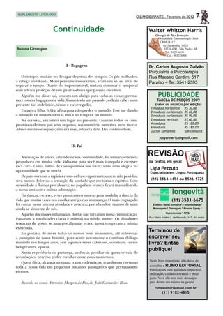 SUPLEMENTO LITERÁRIO
                                                                           O BANDEIRANTE - Fevereiro de 2012             7
                       Continuidade                                               Walter Whitton Harris
                                                                                       Cirurgia do Pé e Tornozelo
                                                                                         Ortopedia e Traumatologia Geral
                                                                                          CRM 18317
                                                                                            Av. Pacaembu, 1.024
Suzana Grunspun                                                                              01234-000 - São Paulo - SP
                                                                                              Tel.: 3825-8699
                                                                                                Cel.: 9932-5098


                               I - Bagagens                                       Dr. Carlos Augusto Galvão
                                                                                  Psiquiatria e Psicoterapia
    Os tempos mudam no devagar depressa dos tempos. Os pés molhados,              Rua Maestro Cardim, 517
a cabeça atordoada. Meus pensamentos corriam, eram um só, eu atrás de             Paraíso – Tel: 3541-2593
segurar o tempo. Diante do imponderável, tentava dominar o temporal
com a fraca proteção de um guarda-chuva que parecia encolher.
    Alguém me disse: sai, procura um abrigo para todas as coisas; perma-                 PUBLICIDADE
neci com as bagagens da vida. Como todo um passado poderia caber num                    TABELA DE PREÇOS 2009
presente tão indefinido, tênue e escorregadio.                                         (valor do anúncio por edição)
                                                                                   1 módulo horizontal	         R$ 30,00
    Eu agora filha, órfã e aflita para não perder o passado. Esse me dando         2 módulos horizontais	       R$ 60,00
a sensação de uma existência única no tempo e no mundo.                            3 módulos horizontais	       R$ 90,00
    Na correria, encontrei um lugar no presente. Guardei todos os com-             2 módulos verticais	         R$ 60,00
promissos de meu pai; seus arquivos, sua memória, nem viva, nem morta.             4 módulos	                   R$ 120,00
                                                                                   6 módulos	                   R$ 180,00
Aliviei-me nesse espaço; não era meu, não era dele. Dei continuidade.              Outros tamanhos	             sob consulta

                                                                                          josyannerita@gmail.com

                                  II- Pai

    A sensação de alívio, sabendo de sua continuidade, foi uma experiência
                                                                                 REVISÃO
propulsora em minha vida. Volto-me para você mais tranquila e escrever            de textos em geral
esta carta é uma forma de conseguirmos nos tocar; sinto uma alegria na
oportunidade que se revela.
                                                                                  Ligia Pezzuto
                                                                                  Especialista em Língua Portuguesa
    Deparo-me com a rapidez como as frases aparecem; espero não pesá-las,
será menos dolorosa a sensação da saudade que me toma o espírito. Com              (11) 3864-4494 ou 8546-1725
serenidade a fluidez prevalecerá; no papel em branco ficará marcado toda
a nossa amizade e mútua admiração.
    Fui dançar, escrever, rever pinturas nos museus para modular a dureza da
                                                                                                     longevità
vida que muitas vezes nos assola e enrijece as lembranças.O mais engraçado                           (11) 3531-6675
foi entrar nessa intensa atividade e procura; percebendo o quanto de mim             Estética facial, corporal e odontológica *
ainda se alimente de nós.                                                            Massagem * Drenagem * Bronze Spray *
                                                                                                Nutricionista * RPG
    Aquelas discussões inflamadas, doídas não turvaram nossa comunicação.
                                                                                  Rua Maria Amélia L. de Azevedo, 147 - 1o. andar
Passaram a tonalidades claras e amenas na minha mente. Os dissabores
trocaram de gosto, se amargos algumas vezes, agora temperam a minha
existência.
    Eu gostaria de rever todos os nossos bons momentos, até sobrevoar
                                                                                  Terminou de
a paisagem de nossa história, para sentir novamente o contínuo diálogo            escrever seu
mantido nos longos anos, por algumas vezes calorosos, coloridos; outros           livro? Então
beligerantes, opacos.
                                                                                  publique!
    Nesta experiência de presença, ausência; peculiar de quem se vale de
recordações, percebo poder escolher entre estes momentos.
                                                                                  Nesta hora importante, não deixe de
    Quem diria, alcançarmos uma transcendência; eu transformo e resumo
toda a nossa vida em pequenos instantes passageiros que permanecem                consultar a RUMO EDITORIAL.
                                                                                  Publicações com qualidade impecável,
eternos.
                                                                                  dedicação, cuidado artesanal e preço
                                                                                  justo. Você não tem mais desculpas
   Baseado no conto: A terceira Margem do Rio, de João Guimarães Rosa.            para deixar seu talento na gaveta.
                                                                                      rumoeditorial@uol.com.br
                                                                                             (11) 9182-4815
 