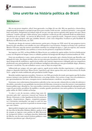 8   O BANDEIRANTE - Fevereiro de 2012
                                                                                           SUPLEMENTO LITERÁRIO




          Uma uretrite na história política do Brasil

Helio Begliomini



   Ele era um jovem simpático, afável, bem-apessoado e no fulgor de sua vida. Pela sua aparência e desenvoltura,
ninguém poderia imaginar as peripécias que fizera para estudar, tendo sua mãe – professora primária – como grande
fonte motivadora. Pouquíssima recordação tinha de seu pai, visto que morrera quando tinha apenas três anos. Havia
realmente “comido o pão que o diabo amassou” para conquistar o sonho de sua vida, acalentado desde sua adolescência.
Transferiu-se de sua cidade – no interior de Minas Gerais – para a capital do estado. Enquanto cursava a faculdade,
que era de tempo integral, tinha que trabalhar durante a noite como telegrafista. Graduara-se pela Faculdade de
Medicina em Belo Horizonte, em 1927.
   Nutrido por desejos de maiores conhecimentos, partiu para a Europa em 1930, mercê de uma pequena reserva
financeira que amealhara com trabalho nos anos subsequentes à sua formatura. Estagiou na França com o professor
Maurice Chevassu, uma das maiores autoridades mundiais em urologia da época, e, após seu regresso, não somente
dominou essa especialidade, mas também se tornou um dos primeiros uropediatras brasileiros.
   Seu ingresso, em 1931, na Força Pública de Minas Gerais, na condição de capitão médico, levá-lo-ia fatidicamente
a atuar nos Hospitais de Sangue contra os soldados paulistas da famigerada Revolução Constitucionalista de 1932.
    Entre um atendimento e outro, muito próximo ao teatro de operações, quis o destino fortuito que Benedito, um
delegado de então, dias depois da folia, caísse em suas mãos para tratamento de uma uretrite. Embora estivesse numa
época desprovida de antibióticos, aquele jovem médico não somente impressionou o delegado pela sua competência
profissional, mas, principalmente, pela sua brilhante inteligência adornada por uma personalidade alegre, dinâmica,
cativante e envolvente. Era um verdadeiro causeur como se dizia em tempos idos.
   Influenciado por amigos, três anos após a guerra, aquele jovem médico decidiu experimentar a vida pública e
elegeu-se deputado federal por Minas Gerais, experiência que durou apenas dois anos em decorrência do Estado
Novo – golpe de estado estabelecido pelo presidente Getúlio Vargas.
   Benedito também ingressara na política. Tornara-se, em 1940, governador do estado, prerrogativa que lhe facultou
nomear (intimar) como prefeito de Belo Horizonte o seu antigo médico. Este aceitou o cargo com certa relutância e,
por aproximadamente dois anos, conseguiu exercer simultaneamente a medicina, sua grande paixão.
   Entretanto, seus conhecimentos humanísticos auferidos no lar, com sua mãe, robustecidos no cuidar de enfermos e
desvalidos, associados às suas qualidades incontestáveis de liderança, tornaram-no num dos maiores e mais populares
homens públicos que o Brasil já viu. Teve uma insólita e meteórica carreira política, desempenhando subsequentemente
cargos de governador, presidente da república e senador, quando, juntamente com outros políticos, foi cassado pelo
golpe militar de 1964 e exilado na Europa.
   “A vida é a arte do encontro, embora haja tanto de-
sencontro pela vida”, asseverou o imortal vate Vinícius de
Moraes. Entretanto, a vida é igualmente feita de momentos
singelos... despretensiosos... fugazes... irrepetíveis, justapos-
tos e fortemente entrelaçados, tais quais os anéis de uma
corrente que unem o presente ao passado ao mesmo tempo
que com o futuro.
   Quem poderia imaginar que uma singela uretrite, depois
de uma folia de Benedito Valadares Ribeiro, pudesse servir
de estopim ao ingresso como prefeito de Belo Horizonte
do inesquecível médico e urologista Juscelino Kubitschek
de Oliveira, um dos mais notáveis homens públicos e mais
dinâmicos presidentes que o Brasil já teve!
 
