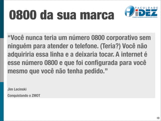 0800 da sua marca
“Você nunca teria um número 0800 corporativo sem
ninguém para atender o telefone. (Teria?) Você não
adquiriria essa linha e a deixaria tocar. A internet é
esse número 0800 e que foi conﬁgurada para você
mesmo que você não tenha pedido.”

Jim Lecinski
Conquistando o ZMOT




                                                         10
 