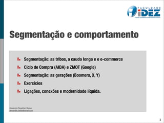 Segmentação e comportamento

                Segmentação: as tribos, a cauda longa e o e-commerce
                Ciclo de Compra (AIDA) e ZMOT (Google)
                Segmentação: as gerações (Boomers, X, Y)
                Exercícios
                Ligações, conexões e modernidade líquida.


Alexandre Regattieri Bessa
alexandre.bessa@ymail.com




                                                                       2
 