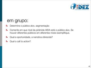 em grupo:
 Determine o público alvo, segmentação
 Comente em que nível da pirâmide AIDA está o público alvo. Se
 houver diferentes públicos em diferentes níveis exempliﬁque.
 Qual a oportunidade, a narrativa oferecida?
 Qual o call to action?




                                                                 47
 