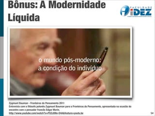 Bônus: A Modernidade
Líquida




Zygmunt Bauman - Fronteiras do Pensamento 2011
Entrevista com o ﬁlósofo polonês Zygmunt Bauman para o Fronteiras do Pensamento, apresentada na ocasião do
encontro com o pensador francês Edgar Morin.
http://www.youtube.com/watch?v=POZcBNo-D4A&feature=youtu.be                                                  54
 