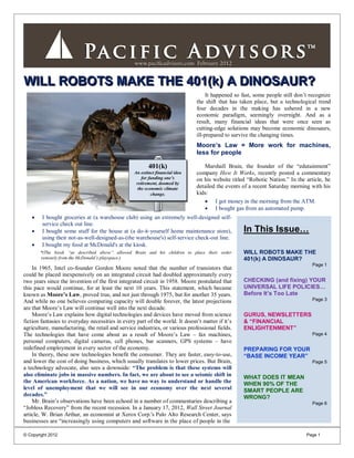 WILL ROBOTS MAKE THE 401(k) A DINOSAUR?
                                                                                   It happened so fast, some people still don’t recognize
                                                                              the shift that has taken place, but a technological trend
                                                                              four decades in the making has ushered in a new
                                                                              economic paradigm, seemingly overnight. And as a
                                                                              result, many financial ideas that were once seen as
                                                                              cutting-edge solutions may become economic dinosaurs,
                                                                              ill-prepared to survive the changing times.
                                                                              Moore’s Law = More work for machines,
                                                                              less for people

                                                         401(k)                  Marshall Brain, the founder of the “edutainment”
                                                  An extinct financial idea
                                                  An extinct financial idea   company How It Works, recently posted a commentary
                                                      for funding one’s
                                                      for funding one’s       on his website titled “Robotic Nation.” In the article, he
                                                   retirement, doomed by
                                                          retirement.
                                                    the economic climate      detailed the events of a recent Saturday morning with his
                                                           change.            kids:
                                                                                  I got money in the morning from the ATM.
                                                                                  I bought gas from an automated pump.
       I bought groceries at (a warehouse club) using an extremely well-designed self-
        service check out line.
       I bought some stuff for the house at (a do-it-yourself home maintenance store),           In This Issue…
        using their not-as-well-designed-as-(the warehouse's) self-service check-out line.
       I bought my food at McDonald's at the kiosk.
       *(The kiosk “as described above” allowed Brain and his children to place their order       WILL ROBOTS MAKE THE
       remotely from the McDonald’s playspace.)                                                   401(k) A DINOSAUR?
                                                                                                                                Page 1
    In 1965, Intel co-founder Gordon Moore noted that the number of transistors that
could be placed inexpensively on an integrated circuit had doubled approximately every
two years since the invention of the first integrated circuit in 1958. Moore postulated that      CHECKING (and fixing) YOUR
this pace would continue, for at least the next 10 years. This statement, which became            UNIVERSAL LIFE POLICIES…
known as Moore’s Law, proved true, and not just through 1975, but for another 35 years.           Before It’s Too Late
And while no one believes computing capacity will double forever, the latest projections                                        Page 3
are that Moore’s Law will continue well into the next decade.
    Moore’s Law explains how digital technologies and devices have moved from science             GURUS, NEWSLETTERS
fiction fantasies to everyday necessities in every part of the world. It doesn’t matter if it’s   & “FINANCIAL
agriculture, manufacturing, the retail and service industries, or various professional fields.    ENLIGHTENMENT”
The technologies that have come about as a result of Moore’s Law – fax machines,                                                Page 4
personal computers, digital cameras, cell phones, bar scanners, GPS systems – have
redefined employment in every sector of the economy.                                              PREPARING FOR YOUR
    In theory, these new technologies benefit the consumer. They are faster, easy-to-use,         “BASE INCOME YEAR”
and lower the cost of doing business, which usually translates to lower prices. But Brain,                                      Page 5
a technology advocate, also sees a downside: “The problem is that these systems will
also eliminate jobs in massive numbers. In fact, we are about to see a seismic shift in           WHAT DOES IT MEAN
the American workforce. As a nation, we have no way to understand or handle the                   WHEN 90% OF THE
level of unemployment that we will see in our economy over the next several                       SMART PEOPLE ARE
decades.”                                                                                         WRONG?
    Mr. Brain’s observations have been echoed in a number of commentaries describing a                                          Page 6
“Jobless Recovery” from the recent recession. In a January 17, 2012, Wall Street Journal
article, W. Brian Arthur, an economist at Xerox Corp.'s Palo Alto Research Center, says
businesses are “increasingly using computers and software in the place of people in the

© Copyright 2012                                                                                                              Page 1
 