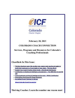 February 20, 2013

          COLORADO COACH CONNECTION

   Services, Programs and Resources for Colorado's
                Coaching Professionals



Classifieds In This Issue:
    Thriving Coaches: Learn the number one reason most coaches struggle to
    build their business in a free chapter of new book, "Thriving Work"
    Expand Your Coach Practice Using Social + Emotional Intelligence
    Certification in Emotional Intelligence Assessment – The NEW EQi 2.0 and EQ
    360
    Team Emotional and Social Intelligence Survey® - TESI® Certification
    Storytelling Coaching with Doug Stevenson
    Accredited Coach Training In Denver

    About Colorado Coach Connection




Thriving Coaches: Learn the number one reason most
 