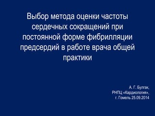 Выбор метода оценки частоты 
сердечных сокращений при 
постоянной форме фибрилляции 
предсердий в работе врача общей 
практики 
А. Г. Булгак, 
РНПЦ «Кардиология», 
г. Гомель 25.09.2014 
 