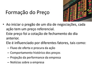 Formação do Preço
• Ao iniciar o pregão de um dia de negociações, cada
ação tem um preço referencial.
Este preço foi a cotação de fechamento do dia
anterior.
Ele é influenciado por diferentes fatores, tais como:
– Fluxo de oferta e procura da ação
– Comportamento histórico dos preços
– Projeção da performance da empresa
– Notícias sobre a empresa
 
