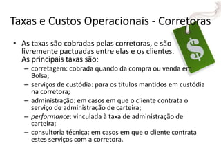 Taxas e Custos Operacionais - Corretoras
• As taxas são cobradas pelas corretoras, e são
livremente pactuadas entre elas e os clientes.
As principais taxas são:
– corretagem: cobrada quando da compra ou venda em
Bolsa;
– serviços de custódia: para os títulos mantidos em custódia
na corretora;
– administração: em casos em que o cliente contrata o
serviço de administração de carteira;
– performance: vinculada à taxa de administração de
carteira;
– consultoria técnica: em casos em que o cliente contrata
estes serviços com a corretora.
 