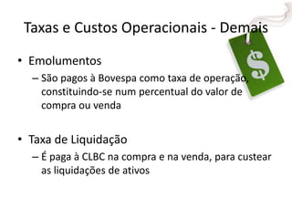 Taxas e Custos Operacionais - Demais
• Emolumentos
– São pagos à Bovespa como taxa de operação,
constituindo-se num percentual do valor de
compra ou venda
• Taxa de Liquidação
– É paga à CLBC na compra e na venda, para custear
as liquidações de ativos
 