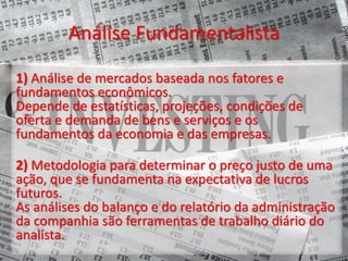 Análise Fundamentalista
1) Análise de mercados baseada nos fatores e
fundamentos econômicos.
Depende de estatísticas, projeções, condições de
oferta e demanda de bens e serviços e os
fundamentos da economia e das empresas.
2) Metodologia para determinar o preço justo de uma
ação, que se fundamenta na expectativa de lucros
futuros.
As análises do balanço e do relatório da administração
da companhia são ferramentas de trabalho diário do
analista.
 