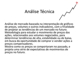 Análise Técnica
Análise de mercado baseada na interpretação de gráficos
de preços, volumes e outros indicadores, com a finalidade
de projetar as tendências de um mercado no futuro.
Metodologia para estudar o movimento de preços das
ações, relacionados aos volumes negociados, para
determinar tendências de alta, estabilidade ou de baixa,
em busca da oportunidade de comprar e vender ações a
preços compensadores.
Mostra como os preços se comportaram no passado, e
projeta uma série de expectativas de movimentos de
preços no futuro.
 