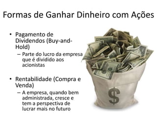 Formas de Ganhar Dinheiro com Ações
• Pagamento de
Dividendos (Buy-and-
Hold)
– Parte do lucro da empresa
que é dividido aos
acionistas
• Rentabilidade (Compra e
Venda)
– A empresa, quando bem
administrada, cresce e
tem a perspectiva de
lucrar mais no futuro
 