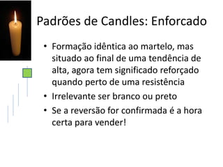 Padrões de Candles: Enforcado
• Formação idêntica ao martelo, mas
situado ao final de uma tendência de
alta, agora tem significado reforçado
quando perto de uma resistência
• Irrelevante ser branco ou preto
• Se a reversão for confirmada é a hora
certa para vender!
 