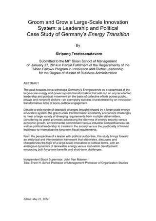 Groom and Grow a Large-Scale Innovation
System: a Leadership and Political
Case Study of Germany’s Energy Transition
By
Siripong Treetasanatavorn
Submitted to the MIT Sloan School of Management
on January 27, 2014 in Partial Fulfillment of the Requirements of the
Sloan Fellows Program in Innovation and Global Leadership
for the Degree of Master of Business Administration
ABSTRACT
The past decades have witnessed Germany’s Energiewende as a spearhead of the
large-scale energy and power system transformation that sets out an unprecedented
leadership and political movement on the basis of collective efforts across public,
private and nonprofit sectors—an exemplary success characterized by an innovation
transformative force of socio-political engagement.
Despite a wide range of desirable changes brought forward by a large-scale energy
innovation system, the grand-scale transformation constantly encounters challenges
to meet a large variety of diverging requirements from multiple stakeholders,
considering its grand promises addressing the dilemma of energy security versus
economic growth, environmental commitment versus industrial competitiveness, as
well as political leadership to transform the society versus the practicality of limited
legitimacy to internalize the long-term fiscal requirements.
From the perspective of a leader with political authorities, this study brings forward
an analytical and interpretation framework that elaborates, discusses and
characterizes the logic of a large-scale innovation in political terms, with an
analogous dynamics of renewable energy versus innovation development,
embracing both long-term benefits and short-term challenges.
Independent Study Supervisor: John Van Maanen
Title: Erwin H. Schell Professor of Management Professor of Organization Studies
Edited: May 21, 2014
 