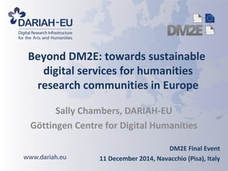 Beyond DM2E: towards sustainable 
digital services for humanities 
research communities in Europe 
Sally Chambers, DARIAH-EU 
Göttingen Centre for Digital Humanities 
DM2E Final Event 
11 December 2014, Navacchio (Pisa), Italy 
 