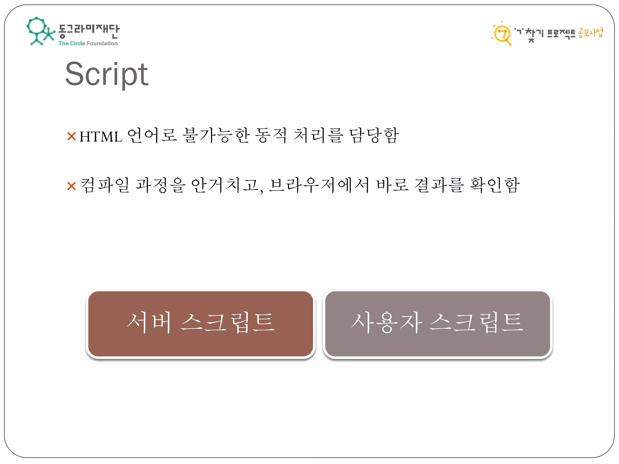 Script
HTML 언어로 불가능한 동적 처리를 담당함
컴파일 과정을 안거치고, 브라우저에서 바로 결과를 확인함
서버 스크립트 사용자 스크립트
 