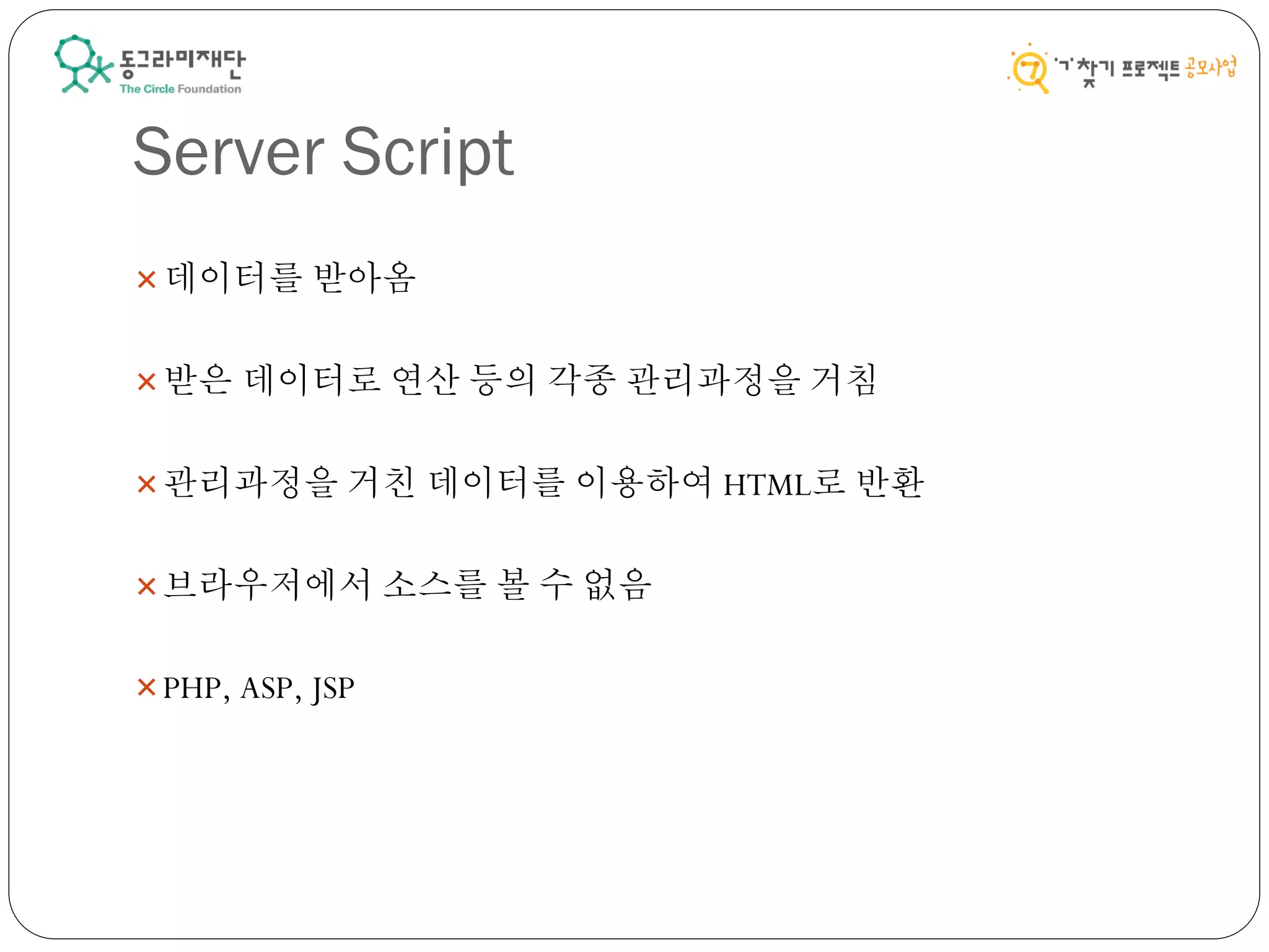 Server Script
데이터를 받아옴
받은 데이터로 연산 등의 각종 관리과정을 거침
관리과정을 거친 데이터를 이용하여 HTML로 반환
브라우저에서 소스를 볼 수 없음
PHP, ASP, JSP
 