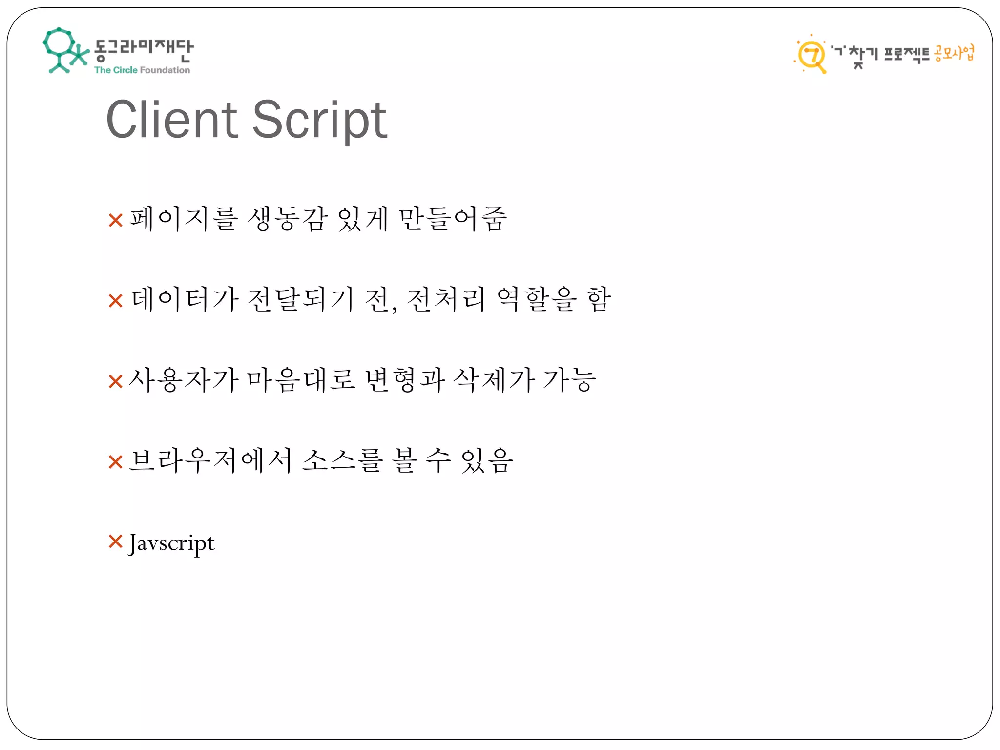 Client Script
페이지를 생동감 있게 만들어줌
데이터가 전달되기 전, 전처리 역할을 함
사용자가 마음대로 변형과 삭제가 가능
브라우저에서 소스를 볼 수 있음
Javscript
 
