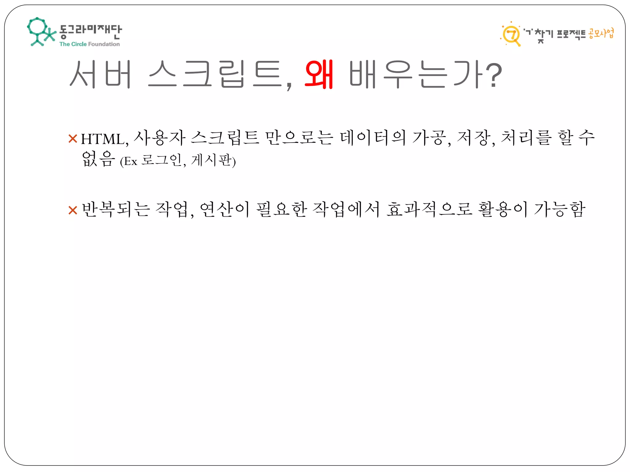 서버 스크립트, 왜 배우는가?
HTML, 사용자 스크립트 만으로는 데이터의 가공, 저장, 처리를 할 수
없음 (Ex 로그인, 게시판)
반복되는 작업, 연산이 필요한 작업에서 효과적으로 활용이 가능함
 