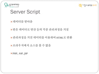 Server Script
데이터를 받아옴
받은 데이터로 연산 등의 각종 관리과정을 거침
관리과정을 거친 데이터를 이용하여 HTML로 반환
브라우저에서 소스를 볼 수 없음
PHP, ASP, JSP
 
