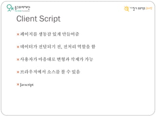 Client Script
페이지를 생동감 있게 만들어줌
데이터가 전달되기 전, 전처리 역할을 함
사용자가 마음대로 변형과 삭제가 가능
브라우저에서 소스를 볼 수 있음
Javscript
 