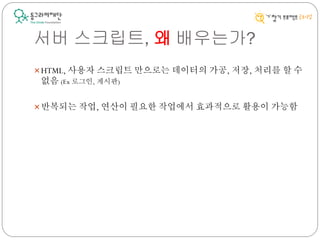 서버 스크립트, 왜 배우는가?
HTML, 사용자 스크립트 만으로는 데이터의 가공, 저장, 처리를 할 수
없음 (Ex 로그인, 게시판)
반복되는 작업, 연산이 필요한 작업에서 효과적으로 활용이 가능함
 