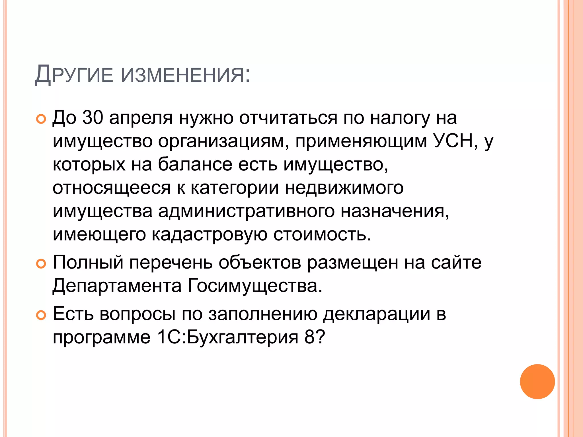 ДРУГИЕ ИЗМЕНЕНИЯ:
 До 30 апреля нужно отчитаться по налогу на
имущество организациям, применяющим УСН, у
которых на балансе есть имущество,
относящееся к категории недвижимого
имущества административного назначения,
имеющего кадастровую стоимость.
 Полный перечень объектов размещен на сайте
Департамента Госимущества.
 Есть вопросы по заполнению декларации в
программе 1С:Бухгалтерия 8?
 