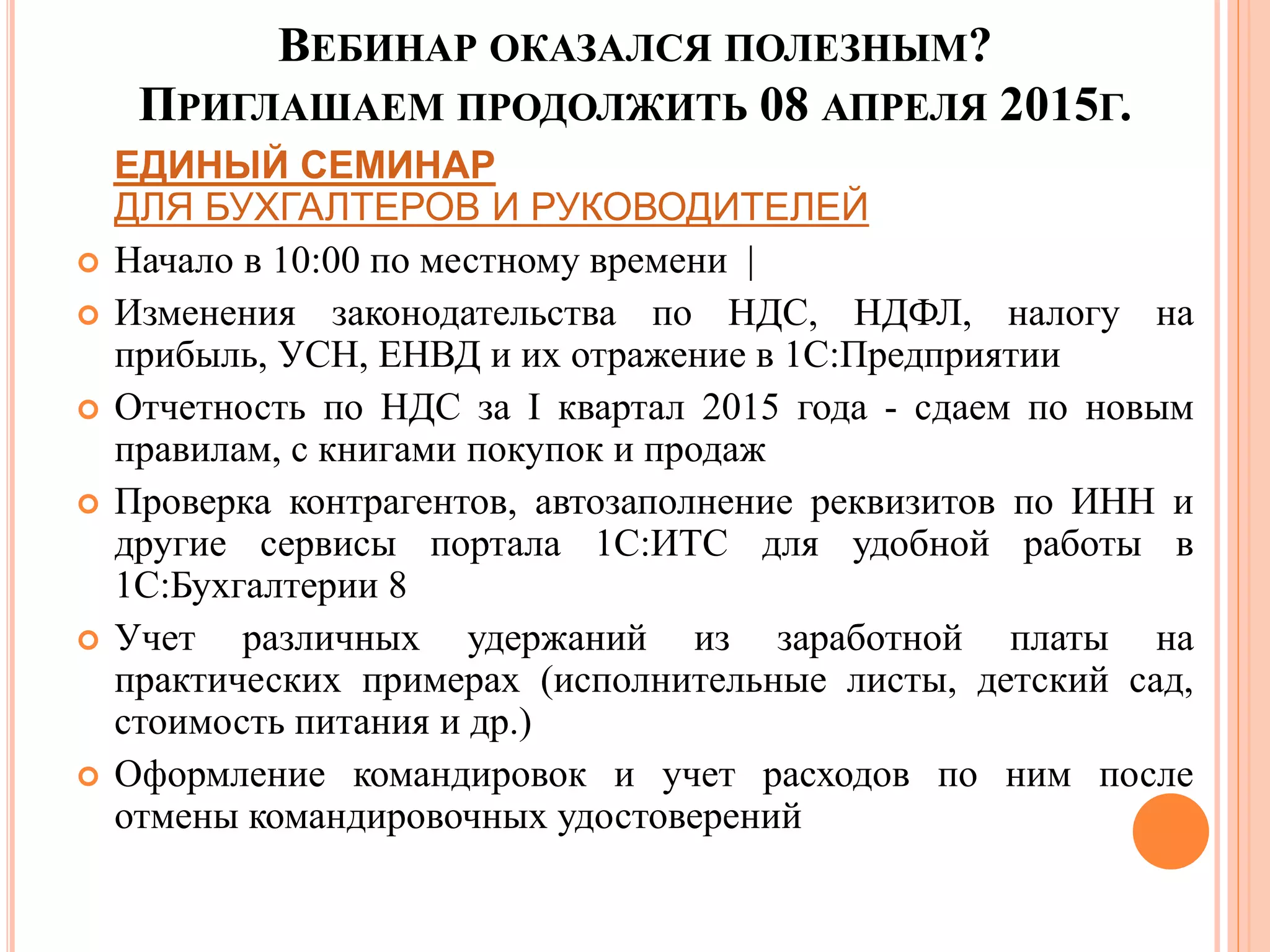 ВЕБИНАР ОКАЗАЛСЯ ПОЛЕЗНЫМ?
ПРИГЛАШАЕМ ПРОДОЛЖИТЬ 08 АПРЕЛЯ 2015Г.
ЕДИНЫЙ СЕМИНАР
ДЛЯ БУХГАЛТЕРОВ И РУКОВОДИТЕЛЕЙ
 Начало в 10:00 по местному времени |
 Изменения законодательства по НДС, НДФЛ, налогу на
прибыль, УСН, ЕНВД и их отражение в 1С:Предприятии
 Отчетность по НДС за I квартал 2015 года - сдаем по новым
правилам, с книгами покупок и продаж
 Проверка контрагентов, автозаполнение реквизитов по ИНН и
другие сервисы портала 1С:ИТС для удобной работы в
1С:Бухгалтерии 8
 Учет различных удержаний из заработной платы на
практических примерах (исполнительные листы, детский сад,
стоимость питания и др.)
 Оформление командировок и учет расходов по ним после
отмены командировочных удостоверений
 