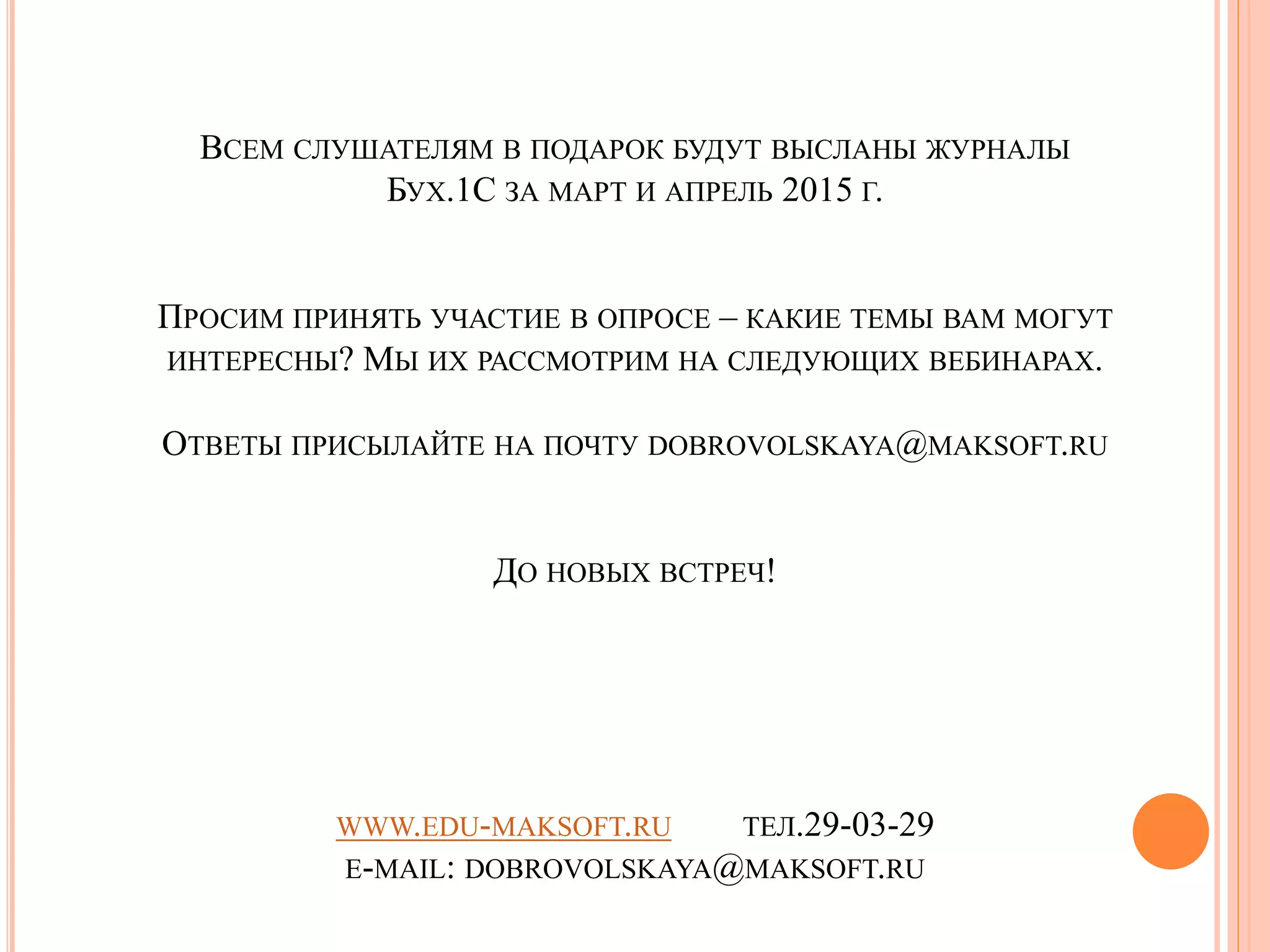ВСЕМ СЛУШАТЕЛЯМ В ПОДАРОК БУДУТ ВЫСЛАНЫ ЖУРНАЛЫ
БУХ.1С ЗА МАРТ И АПРЕЛЬ 2015 Г.
ПРОСИМ ПРИНЯТЬ УЧАСТИЕ В ОПРОСЕ – КАКИЕ ТЕМЫ ВАМ МОГУТ
ИНТЕРЕСНЫ? МЫ ИХ РАССМОТРИМ НА СЛЕДУЮЩИХ ВЕБИНАРАХ.
ОТВЕТЫ ПРИСЫЛАЙТЕ НА ПОЧТУ DOBROVOLSKAYA@MAKSOFT.RU
ДО НОВЫХ ВСТРЕЧ!
WWW.EDU-MAKSOFT.RU ТЕЛ.29-03-29
E-MAIL: DOBROVOLSKAYA@MAKSOFT.RU
 