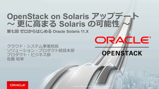 OpenStack on  Solaris  アップデート
〜～ 更更に⾼高まる Solaris  の可能性 〜～
第七回 ゼロからはじめる Oracle  Solaris  11.X
クラウド・システム事業統括
ソリューション・プロダクト統括本部
プロダクト・ビジネス部
佐藤 和幸
Copyright	
  ©	
  2015, Oracle	
  and/or	
  its	
  affiliates.	
  All	
  rights	
  reserved.	
  	
  | 1
 