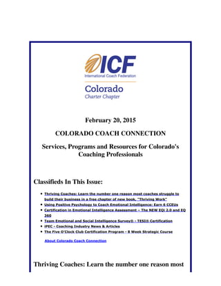 February 20, 2015
COLORADO COACH CONNECTION
Services, Programs and Resources for Colorado's
Coaching Professionals
Classifieds In This Issue:
Thriving Coaches: Learn the number one reason most coaches struggle to
build their business in a free chapter of new book, "Thriving Work"
Using Positive Psychology to Coach Emotional Intelligence: Earn 6 CCEUs
Certification in Emotional Intelligence Assessment – The NEW EQi 2.0 and EQ
360
Team Emotional and Social Intelligence Survey® - TESI® Certification
iPEC - Coaching Industry News & Articles
The Five O'Clock Club Certification Program - 8 Week Strategic Course
About Colorado Coach Connection
Thriving Coaches: Learn the number one reason most
 