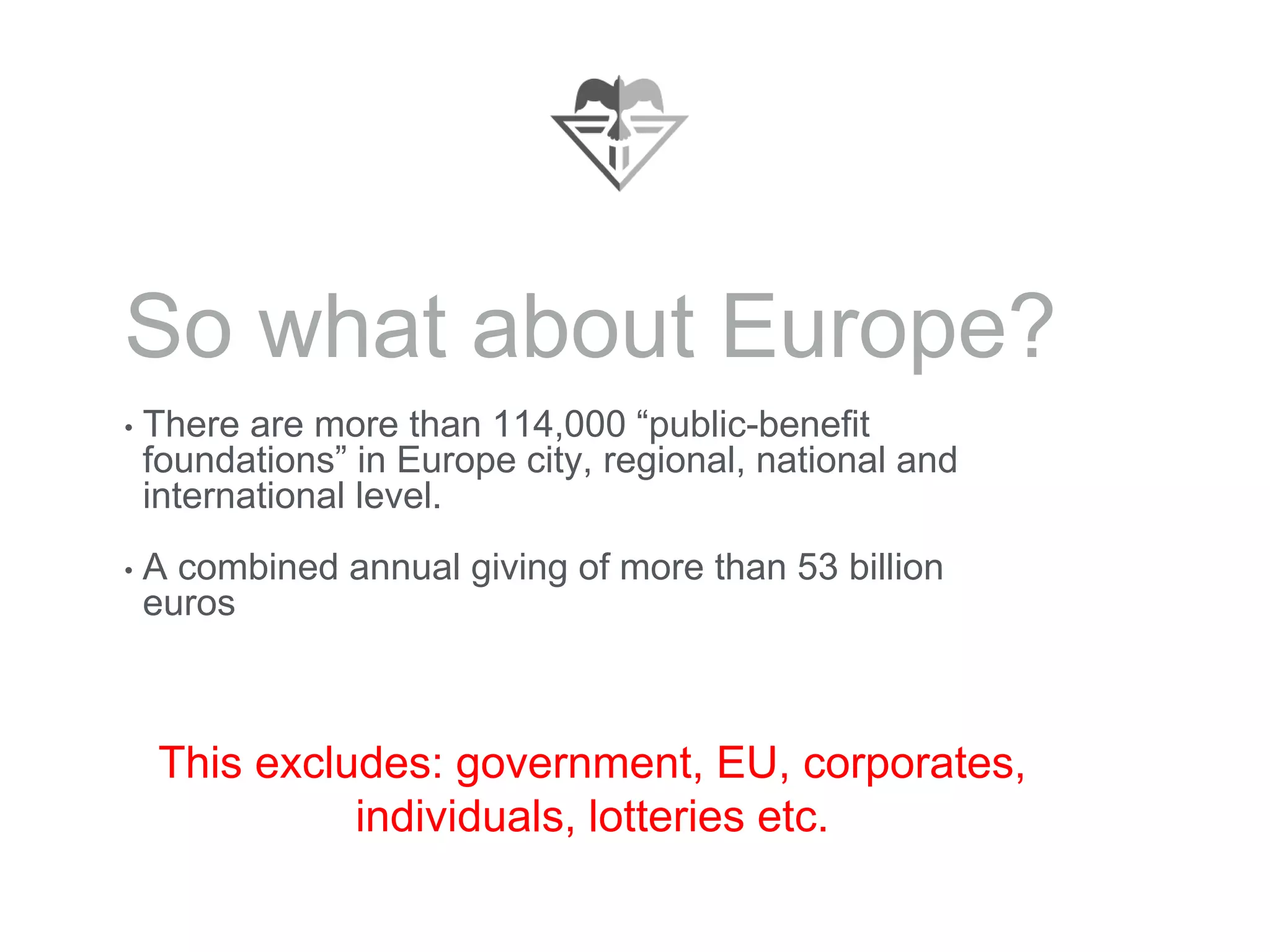 So what about Europe?
• There are more than 114,000 “public-benefit
foundations” in Europe city, regional, national and
international level.
• A combined annual giving of more than 53 billion
euros
This excludes: government, EU, corporates,
individuals, lotteries etc.