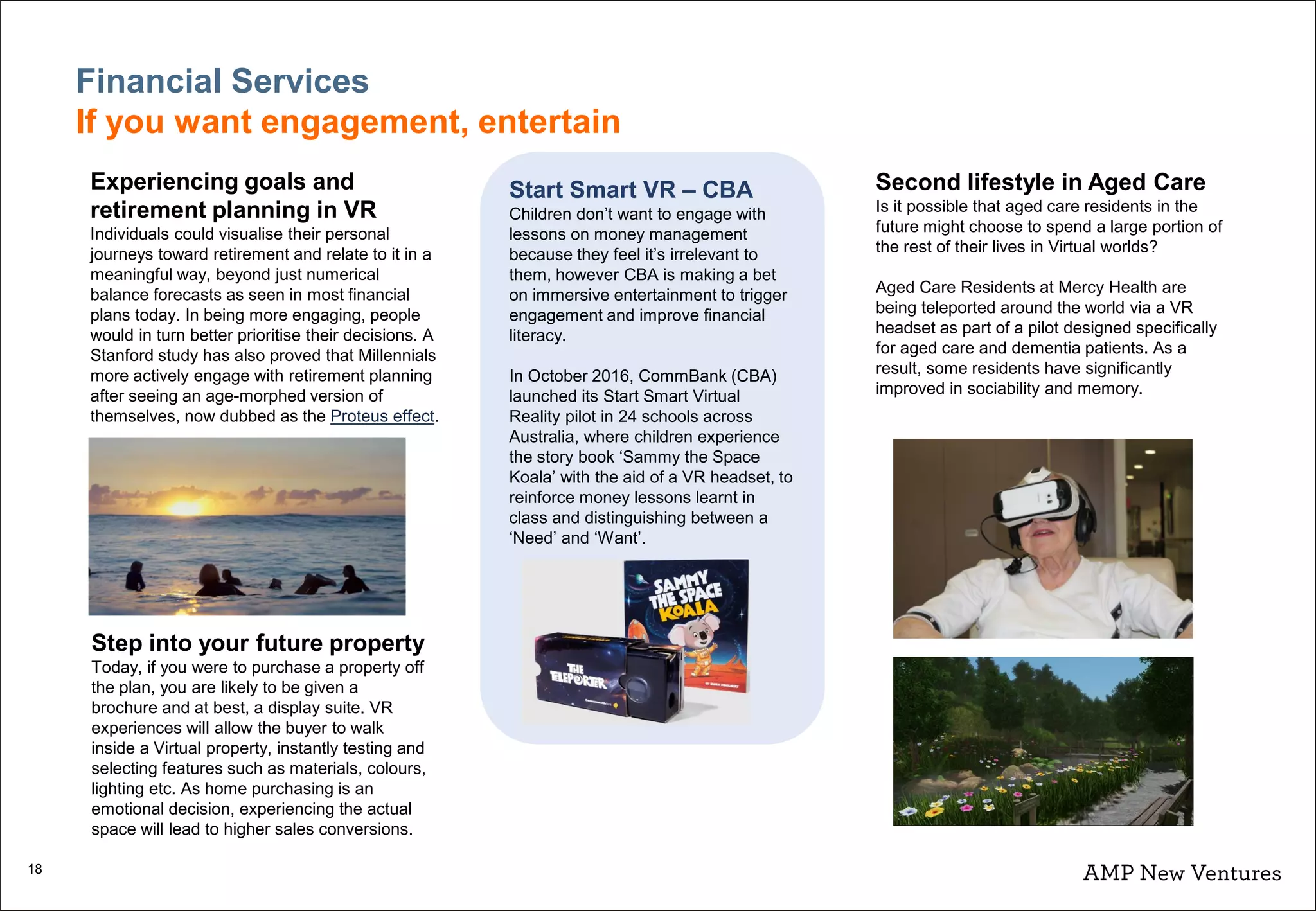 18
Financial Services
If you want engagement, entertain
Experiencing goals and
retirement planning in VR
Individuals could visualise their personal
journeys toward retirement and relate to it in a
meaningful way, beyond just numerical
balance forecasts as seen in most financial
plans today. In being more engaging, people
would in turn better prioritise their decisions. A
Stanford study has also proved that Millennials
more actively engage with retirement planning
after seeing an age-morphed version of
themselves, now dubbed as the Proteus effect.
Step into your future property
Today, if you were to purchase a property off
the plan, you are likely to be given a
brochure and at best, a display suite. VR
experiences will allow the buyer to walk
inside a Virtual property, instantly testing and
selecting features such as materials, colours,
lighting etc. As home purchasing is an
emotional decision, experiencing the actual
space will lead to higher sales conversions.
Start Smart VR – CBA
Children don’t want to engage with
lessons on money management
because they feel it’s irrelevant to
them, however CBA is making a bet
on immersive entertainment to trigger
engagement and improve financial
literacy.
In October 2016, CommBank (CBA)
launched its Start Smart Virtual
Reality pilot in 24 schools across
Australia, where children experience
the story book ‘Sammy the Space
Koala’ with the aid of a VR headset, to
reinforce money lessons learnt in
class and distinguishing between a
‘Need’ and ‘Want’.
Second lifestyle in Aged Care
Is it possible that aged care residents in the
future might choose to spend a large portion of
the rest of their lives in Virtual worlds?
Aged Care Residents at Mercy Health are
being teleported around the world via a VR
headset as part of a pilot designed specifically
for aged care and dementia patients. As a
result, some residents have significantly
improved in sociability and memory.
 