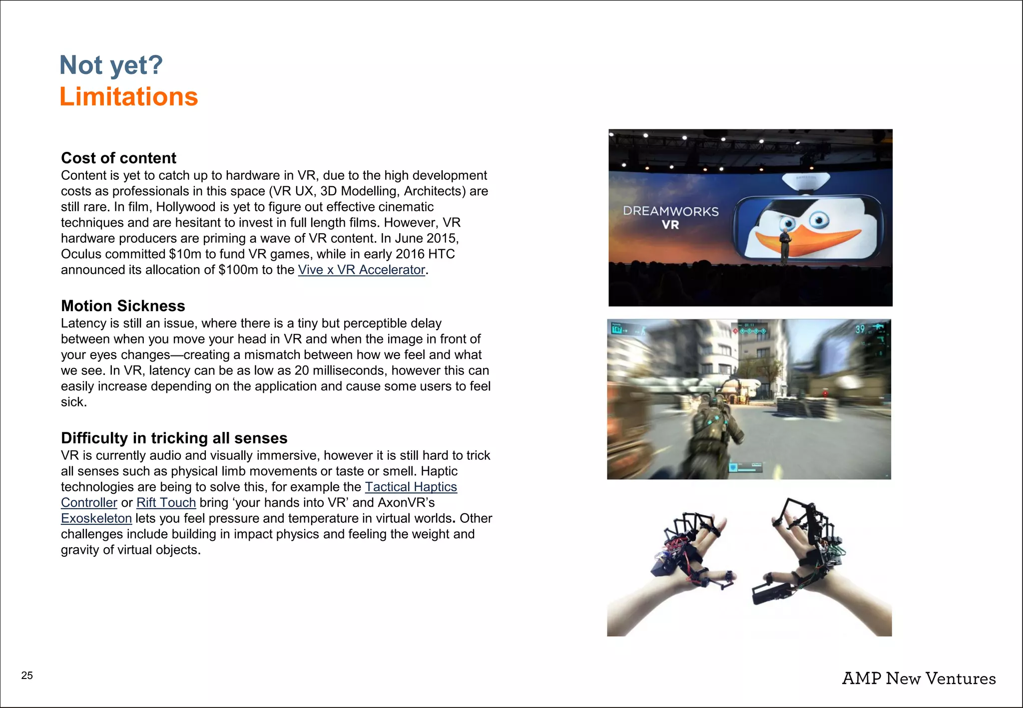 25
Cost of content
Content is yet to catch up to hardware in VR, due to the high development
costs as professionals in this space (VR UX, 3D Modelling, Architects) are
still rare. In film, Hollywood is yet to figure out effective cinematic
techniques and are hesitant to invest in full length films. However, VR
hardware producers are priming a wave of VR content. In June 2015,
Oculus committed $10m to fund VR games, while in early 2016 HTC
announced its allocation of $100m to the Vive x VR Accelerator.
Motion Sickness
Latency is still an issue, where there is a tiny but perceptible delay
between when you move your head in VR and when the image in front of
your eyes changes—creating a mismatch between how we feel and what
we see. In VR, latency can be as low as 20 milliseconds, however this can
easily increase depending on the application and cause some users to feel
sick.
Difficulty in tricking all senses
VR is currently audio and visually immersive, however it is still hard to trick
all senses such as physical limb movements or taste or smell. Haptic
technologies are being to solve this, for example the Tactical Haptics
Controller or Rift Touch bring ‘your hands into VR’ and AxonVR’s
Exoskeleton lets you feel pressure and temperature in virtual worlds. Other
challenges include building in impact physics and feeling the weight and
gravity of virtual objects.
Not yet?
Limitations
 