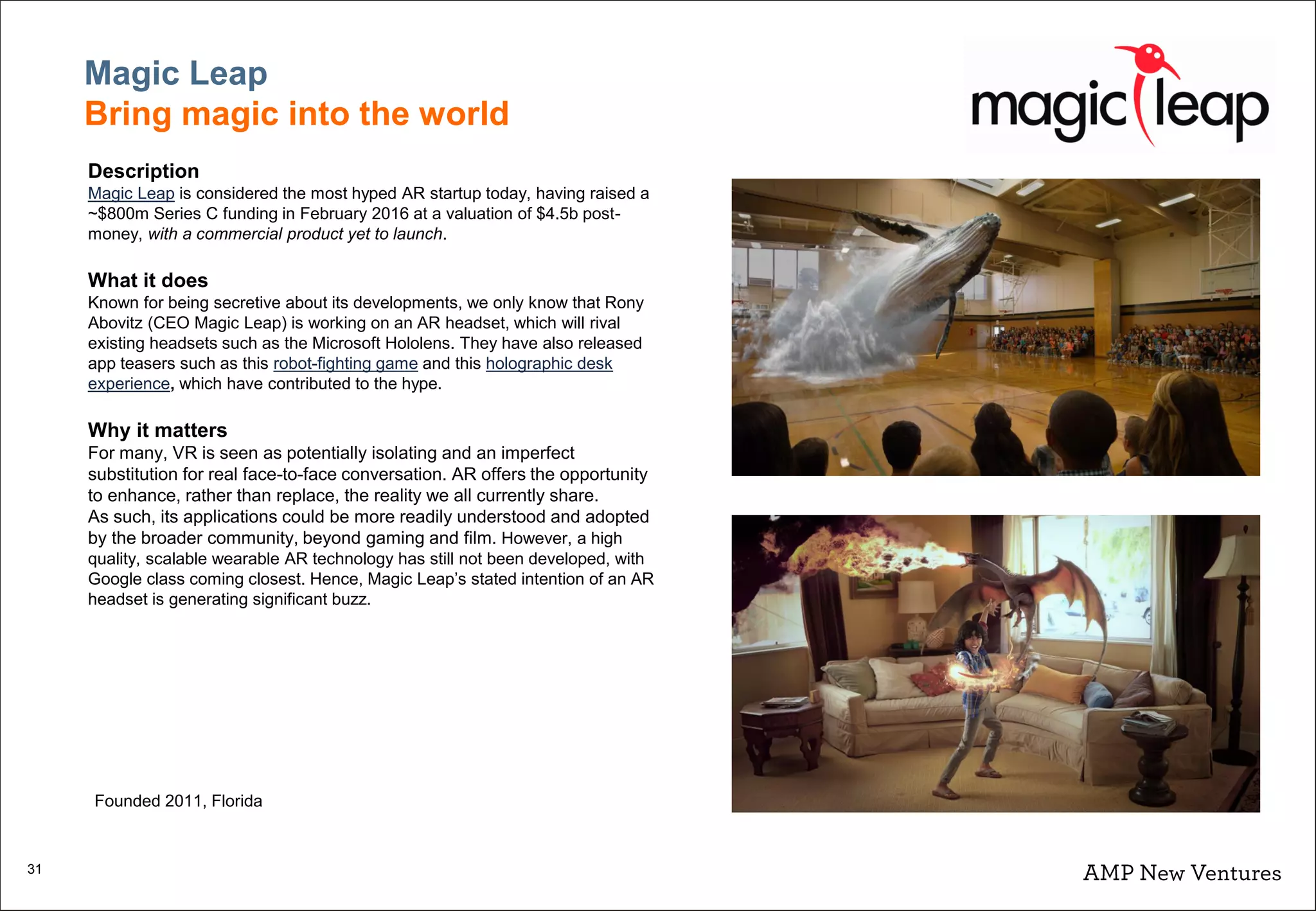 31
Magic Leap
Bring magic into the world
Description
Magic Leap is considered the most hyped AR startup today, having raised a
~$800m Series C funding in February 2016 at a valuation of $4.5b post-
money, with a commercial product yet to launch.
What it does
Known for being secretive about its developments, we only know that Rony
Abovitz (CEO Magic Leap) is working on an AR headset, which will rival
existing headsets such as the Microsoft Hololens. They have also released
app teasers such as this robot-fighting game and this holographic desk
experience, which have contributed to the hype.
Why it matters
For many, VR is seen as potentially isolating and an imperfect
substitution for real face-to-face conversation. AR offers the opportunity
to enhance, rather than replace, the reality we all currently share.
As such, its applications could be more readily understood and adopted
by the broader community, beyond gaming and film. However, a high
quality, scalable wearable AR technology has still not been developed, with
Google class coming closest. Hence, Magic Leap’s stated intention of an AR
headset is generating significant buzz.
Founded 2011, Florida
 