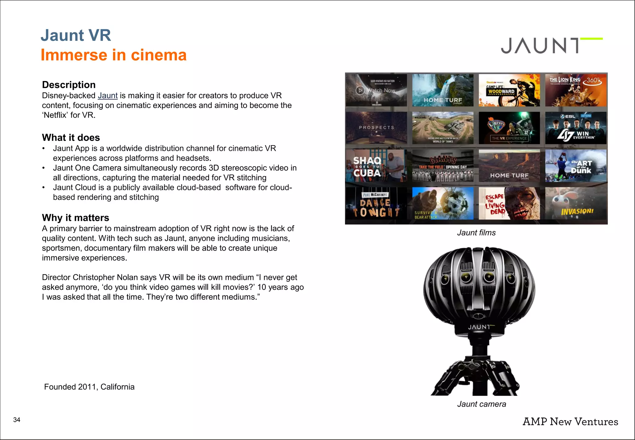 34
Jaunt VR
Immerse in cinema
Description
Disney-backed Jaunt is making it easier for creators to produce VR
content, focusing on cinematic experiences and aiming to become the
‘Netflix’ for VR.
What it does
• Jaunt App is a worldwide distribution channel for cinematic VR
experiences across platforms and headsets.
• Jaunt One Camera simultaneously records 3D stereoscopic video in
all directions, capturing the material needed for VR stitching
• Jaunt Cloud is a publicly available cloud-based software for cloud-
based rendering and stitching
Why it matters
A primary barrier to mainstream adoption of VR right now is the lack of
quality content. With tech such as Jaunt, anyone including musicians,
sportsmen, documentary film makers will be able to create unique
immersive experiences.
Director Christopher Nolan says VR will be its own medium “I never get
asked anymore, ‘do you think video games will kill movies?’ 10 years ago
I was asked that all the time. They’re two different mediums.”
Jaunt films
Jaunt camera
Founded 2011, California
 