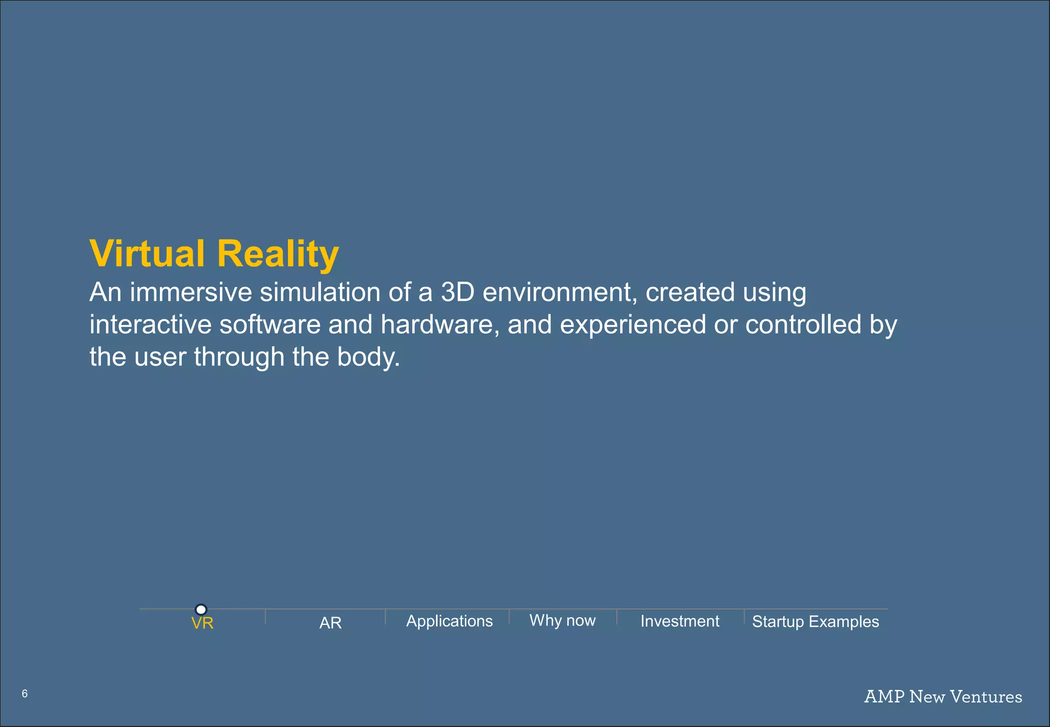 6
Virtual Reality
An immersive simulation of a 3D environment, created using
interactive software and hardware, and experienced or controlled by
the user through the body.
AR Applications Why nowVR Investment Startup Examples
 