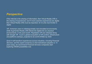 1
Perspective
If the Internet is the sharing of information, then Virtual Reality (VR) is
the sharing of experiences; and if most customer experiences are digital,
then Virtual Reality (VR) must be important, for it is the next frontier in
digital.
VR immerses users in indistinguishably real simulated environments,
while Augmented Reality (AR) blends the digital into our physical
environments. In the past month, PlayStation VR was released along
with Google VR, to join a global ecosystem of VR content, infrastructure
and platforms startups, projected to be worth $160bn by 2020.
Given It will transform experiences across industries, including Financial
Services, and the expert consensus is that mainstream adoption is ~5
years away, we recommend Financial Services companies start
exploring VR/AR possibilities now.
 
