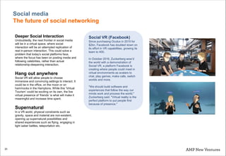 20
Social media
The future of social networking
Deeper Social Interaction
Undoubtedly, the next frontier in social media
will be in a virtual space, where social
interaction will be an attempted replication of
real in-person interaction. This could solve a
problem that today’s social platforms face,
where the focus has been on posting media and
following celebrities, rather than actual
relationship-deepening interaction.
Hang out anywhere
Social VR will allow people to choose
immersive and convincing settings to interact. It
could be in the office, on the moon or on
hammocks in the Hamptons. While this ‘Virtual
Tourism’ could be exciting on its own, the live
virtual presence of ‘friends’ is what will make it
meaningful and increase time spent.
Supernatural
In a VR world, physical constraints such as
gravity, space and material are non-existent,
opening up supernatural possibilities and
shared experiences such as flying, engaging in
light saber battles, teleportation etc.
Social VR (Facebook)
Since purchasing Oculus in 2015 for
$2bn, Facebook has doubled down on
its effort in VR capabilities, growing its
team to 400.
In October 2016, Zuckerberg wow’d
the world with a demonstration of
Social VR, a platform Facebook is
creating where people could meet in
virtual environments as avatars to
chat, play games, make calls, switch
worlds and more.
"We should build software and
experiences that follow the way our
minds work and process the world,"
Zuckerberg said. "Virtual reality is the
perfect platform to put people first
because of presence."
 