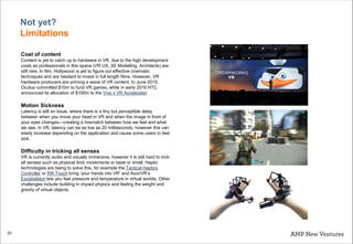 25
Cost of content
Content is yet to catch up to hardware in VR, due to the high development
costs as professionals in this space (VR UX, 3D Modelling, Architects) are
still rare. In film, Hollywood is yet to figure out effective cinematic
techniques and are hesitant to invest in full length films. However, VR
hardware producers are priming a wave of VR content. In June 2015,
Oculus committed $10m to fund VR games, while in early 2016 HTC
announced its allocation of $100m to the Vive x VR Accelerator.
Motion Sickness
Latency is still an issue, where there is a tiny but perceptible delay
between when you move your head in VR and when the image in front of
your eyes changes—creating a mismatch between how we feel and what
we see. In VR, latency can be as low as 20 milliseconds, however this can
easily increase depending on the application and cause some users to feel
sick.
Difficulty in tricking all senses
VR is currently audio and visually immersive, however it is still hard to trick
all senses such as physical limb movements or taste or smell. Haptic
technologies are being to solve this, for example the Tactical Haptics
Controller or Rift Touch bring ‘your hands into VR’ and AxonVR’s
Exoskeleton lets you feel pressure and temperature in virtual worlds. Other
challenges include building in impact physics and feeling the weight and
gravity of virtual objects.
Not yet?
Limitations
 