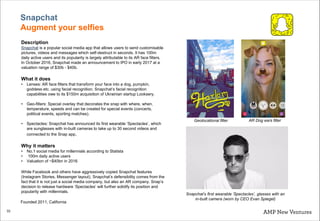 33
Snapchat
Augment your selfies
Description
Snapchat is a popular social media app that allows users to send customisable
pictures, videos and messages which self-destruct in seconds. It has 100m
daily active users and its popularity is largely attributable to its AR face filters.
In October 2016, Snapchat made an announcement to IPO in early 2017 at a
valuation range of $30b - $40b.
What it does
• Lenses: AR face filters that transform your face into a dog, pumpkin,
goddess etc. using facial recognition. Snapchat’s facial recognition
capabilities owe to its $150m acquisition of Ukrainian startup Looksery.
• Geo-filters: Special overlay that decorates the snap with where, when,
temperature, speeds and can be created for special events (concerts,
political events, sporting matches).
• Spectacles: Snapchat has announced its first wearable ‘Spectacles’, which
are sunglasses with in-built cameras to take up to 30 second videos and
connected to the Snap app.
Why it matters
• No.1 social media for millennials according to Statista
• 100m daily active users
• Valuation of ~$40bn in 2016
While Facebook and others have aggressively copied Snapchat features
(Instagram Stories, Messenger layout), Snapchat’s defensibility comes from the
fact that it is not just a social media company, but also an AR company. Snap’s
decision to release hardware ‘Spectacles’ will further solidify its position and
popularity with millennials.
Snapchat’s first wearable ‘Spectacles’, glasses with an
in-built camera (worn by CEO Evan Spiegel)
AR Dog ears filterGeolocational filter
Founded 2011, California
 