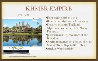 KHMER EMPIRE
802-1431
http://en.wikipedia.org/wiki/File:Map-of-southeast-asia_900_CE.png
•Exist during 802 to 1431
•Based in northwestern Cambodia
•Covered modern Thailand,
Myanmar, Vietnam, Laos, Malay
Peninsula
•Jayavarman II, the founder of the
Kingdom
•Nearly thousands of temples, shrines,
NW of Tonle Sap, in Siem Reap
•Angkor Wat (Hinduism)
 