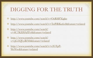 DIGGING FOR THE TRUTH
http://www.youtube.com/watch?v=OzR8lFXigko
http://www.youtube.com/watch?v=TstPiRKu6s4&feature=related
http://www.youtube.com/watch?
v=4C7KEHAZFt4&feature=related
http://www.youtube.com/watch?
v=rjG5QYyiRN8&feature=related
http://www.youtube.com/watch?v=s3UFpP-
WeWw&feature=related
 