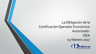 La Obligación de la
Certificación Operador Económico
Autorizado-
OEA
03 febrero 2017
 