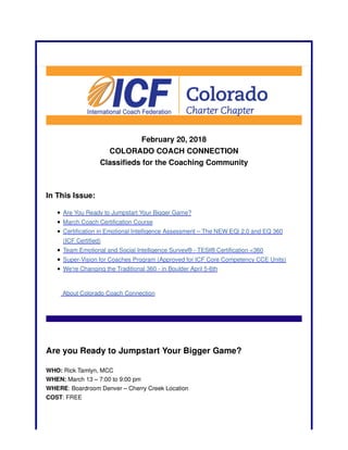 February 20, 2018
COLORADO COACH CONNECTION
Classifieds for the Coaching Community
In This Issue:
Are You Ready to Jumpstart Your Bigger Game?
March Coach Certification Course
Certification in Emotional Intelligence Assessment – The NEW EQi 2.0 and EQ 360
(ICF Certified)
Team Emotional and Social Intelligence Survey® - TESI® Certification <360
Super-Vision for Coaches Program (Approved for ICF Core Competency CCE Units)
We're Changing the Traditional 360 - in Boulder April 5-6th
About Colorado Coach Connection
Are you Ready to Jumpstart Your Bigger Game?
WHO: Rick Tamlyn, MCC
WHEN: March 13 – 7:00 to 9:00 pm
WHERE: Boardroom Denver – Cherry Creek Location
COST: FREE
 