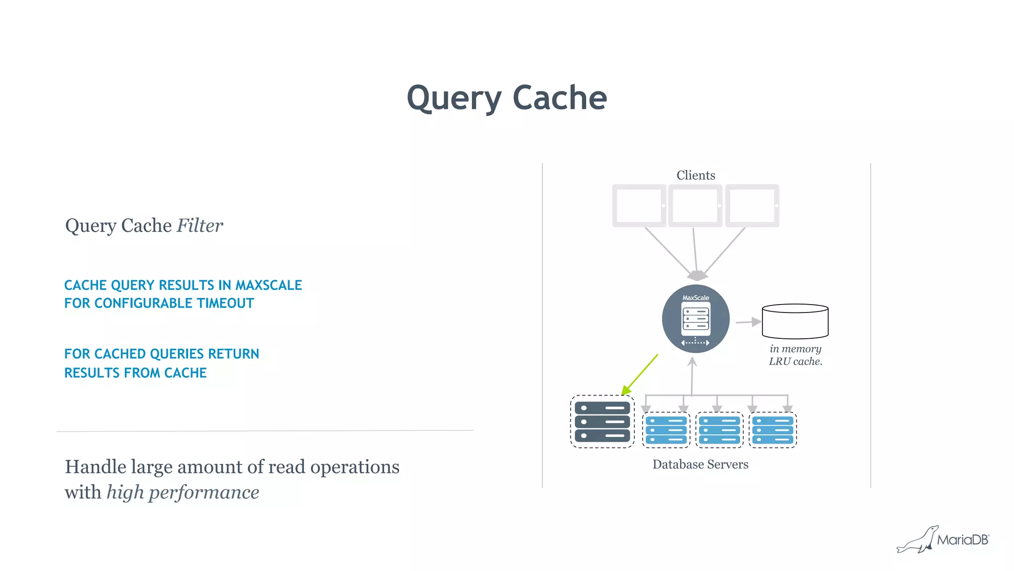 Query Cache
in memory
LRU cache.
Clients
Database Servers
Query Cache Filter
CACHE QUERY RESULTS IN MAXSCALE
FOR CONFIGURABLE TIMEOUT
FOR CACHED QUERIES RETURN
RESULTS FROM CACHE
Handle large amount of read operations
with high performance
 