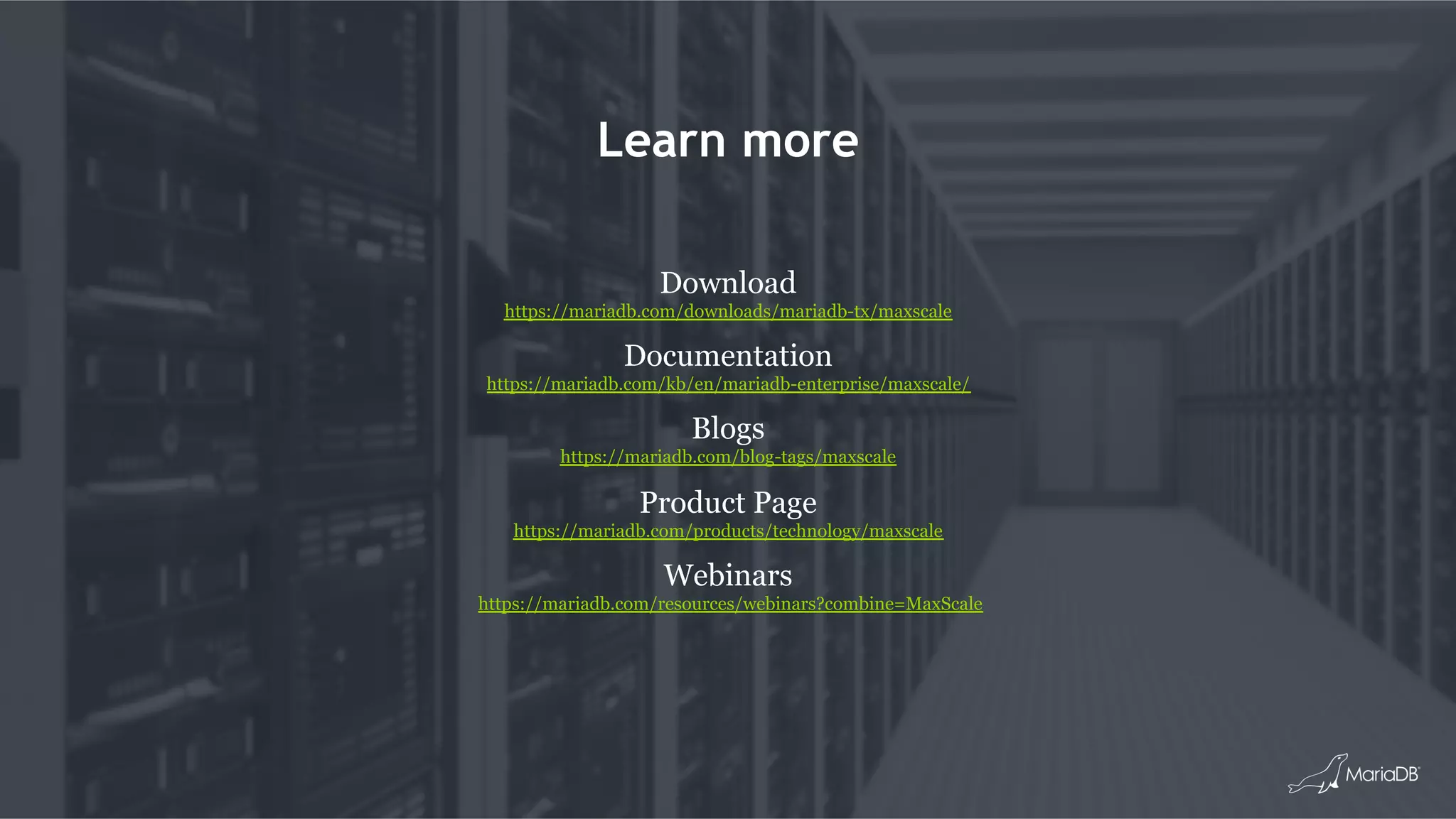 Learn more
Download
https://mariadb.com/downloads/mariadb-tx/maxscale
Documentation
https://mariadb.com/kb/en/mariadb-enterprise/maxscale/
Blogs
https://mariadb.com/blog-tags/maxscale
Product Page
https://mariadb.com/products/technology/maxscale
Webinars
https://mariadb.com/resources/webinars?combine=MaxScale
 